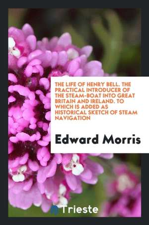 The Life of Henry Bell. the Practical Introducer of the Steam-Boat Into Great Britain and Ireland. to Which Is Added as Historical Sketch of Steam Nav de Edward Morris