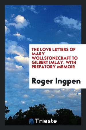 The Love Letters of Mary Wollstonecraft to Gilbert Imlay de Roger Ingpen