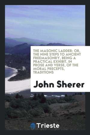 The Masonic Ladder: Or, the Nine Steps to Ancient Freemasonry, Being a Practical Exhibit, in Prose and Verse, of the Moral Precepts, Tradi de John Sherer