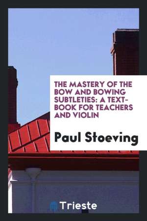 The Mastery of the Bow and Bowing Subtleties: A Text-Book for Teachers and ... de Paul Stoeving