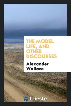 The Model Life, and Other Discourses de Alexander Wallace