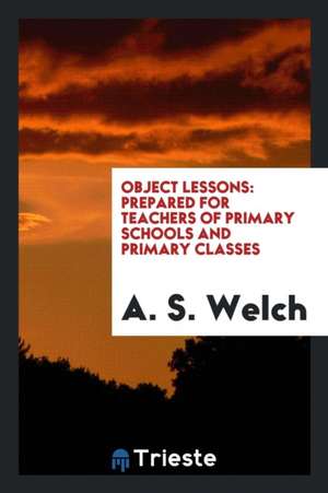 Object Lessons: Prepared for Teachers of Primary Schools and Primary Classes de A. S. Welch