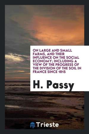 On Large and Small Farms, and Their Influence on the Social Economy; Including a View of the Progress of the Division of the Soil in France Since 1815 de H. Passy