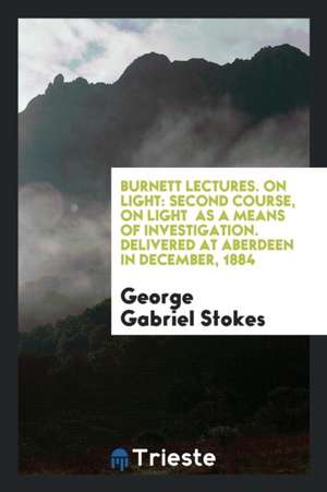 Burnett Lectures. on Light: Second Course, on Light as a Means of Investigation. Delivered at Aberdeen in December, 1884 de George Gabriel Stokes