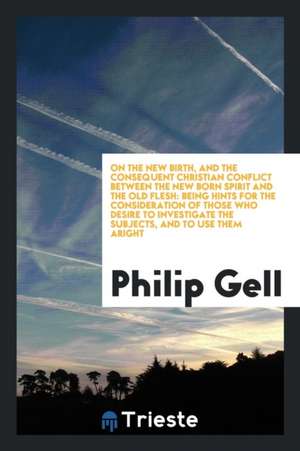 On the New Birth, and the Consequent Christian Conflict Between the New Born Spirit and the Old Flesh: Being Hints for the Consideration of Those Who de Philip Gell