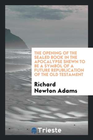 The Opening of the Sealed Book in the Apocalypse Shewn to Be a Symbol of a Future Republication of the Old Testament de Richard Newton Adams