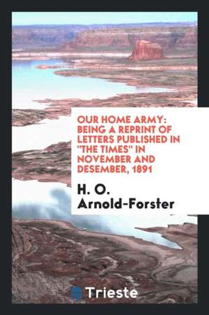 Our Home Army: Being a Reprint of Letters Published in the Times in November and Desember, 1891 de H. O. Arnold-Forster