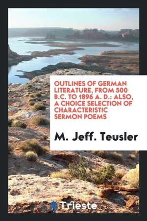 Outlines of German Literature, from 500 B.C. to 1896 A. D.: Also, a Choice Selection of Characteristic Sermon Poems de M. Jeff Teusler