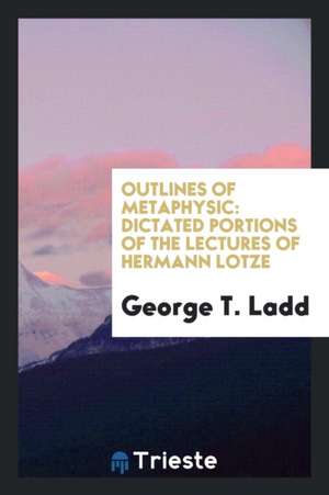 Outlines of Metaphysic: Dictated Portions of the Lectures of Hermann Lotze de George T. Ladd