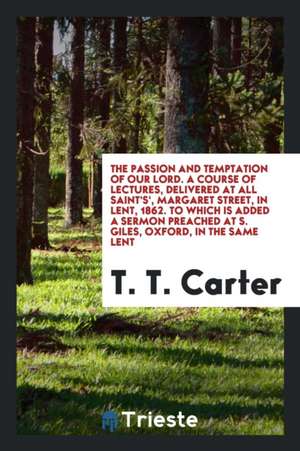 The Passion and Temptation of Our Lord. a Course of Lectures, Delivered at All Saint's', Margaret Street, in Lent, 1862. to Which Is Added a Sermon Pr de T. T. Carter