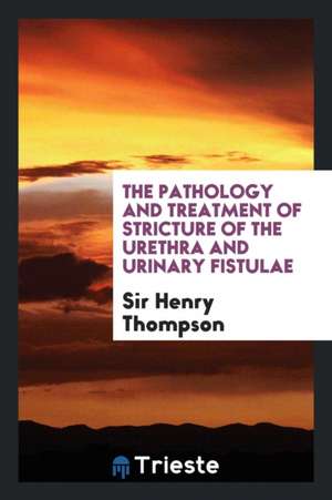 The Pathology and Treatment of Stricture of the Urethra and Urinary Fistulae de Henry Thompson