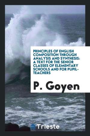 Principles of English Composition Through Analysis and Synthesis: A Text for the Senior Classes of Elementary Schools and for Pupil-Teachers de P. Goyen