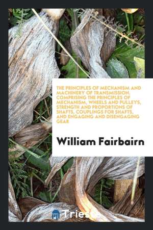 The Principles of Mechanism and Machinery of Transmission. Comprising the Principles of Mechanism, Wheels and Pulleys, Strength and Proportions of Sha de William Fairbairn