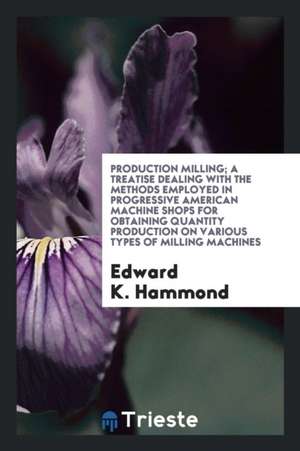 Production Milling; A Treatise Dealing with the Methods Employed in Progressive American Machine Shops for Obtaining Quantity Production on Various Ty de Edward K. Hammond