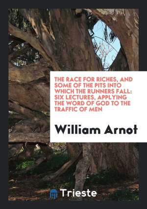 The Race for Riches, and Some of the Pits Into Which the Runners Fall: Six Lectures, Applying the Word of God to the Traffic of Men de William Arnot