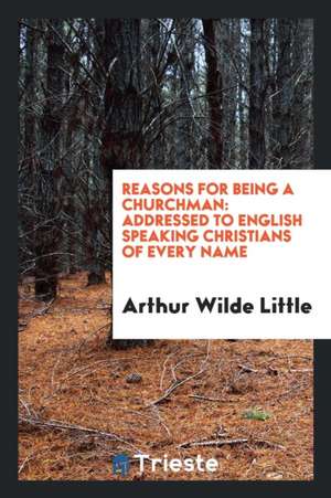 Reasons for Being a Churchman: Addressed to English Speaking Christians of Every Name de Arthur Wilde Little