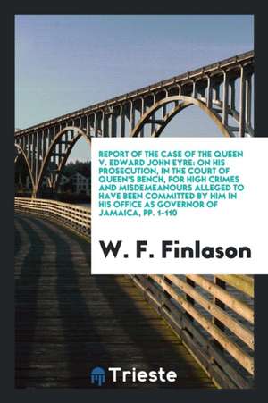 Report of the Case of the Queen V. Edward John Eyre: On His Prosecution, in the Court of Queen's Bench, for High Crimes and Misdemeanours Alleged to H de W. F. Finlason