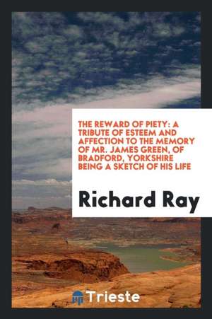 The Reward of Piety: A Tribute of Esteem and Affection to the Memory of Mr. James Green, of Bradford, Yorkshire Being a Sketch of His Life de Richard Ray