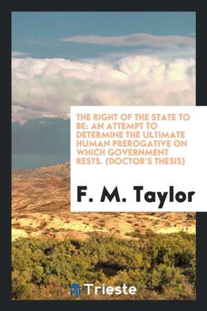 The Right of the State to Be: An Attempt to Determine the Ultimate Human Prerogative on Which Government Rests. (Doctor's Thesis) de F. M. Taylor