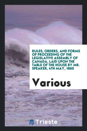 Rules, Orders, and Forms of Proceeding of the Legislative Assembly of Canada, Laid Upon the Table of the House by Mr. Speaker, 4th May, 1860 de Various