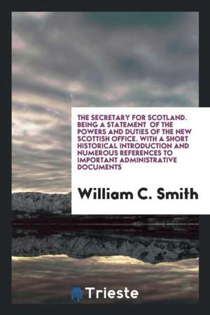 The Secretary for Scotland. Being a Statement of the Powers and Duties of the New Scottish Office. with a Short Historical Introduction and Numerous R de William C. Smith