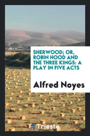 Sherwood; Or, Robin Hood and the Three Kings: A Play in Five Acts de Alfred Noyes