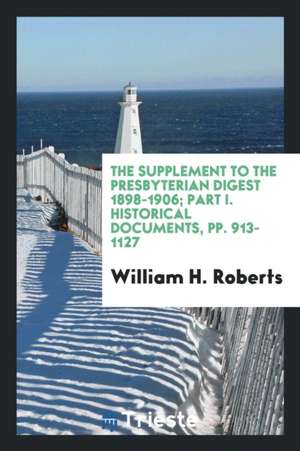 The Supplement to the Presbyterian Digest 1898-1906; Part I. Historical Documents, Pp. 913-1127 de William H. Roberts