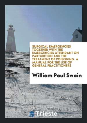 Surgical Emergencies Together with the Emergencies Attendant on Parturition and the Treatment of Poisoning. a Manual for the Use of General Practition de William Paul Swain