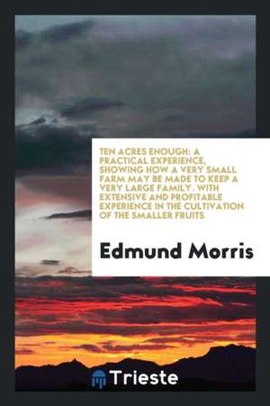 Ten Acres Enough: A Practical Experience, Showing How a Very Small Farm May Be Made to Keep a Very Large Family. with Extensive and Prof de Edmund Morris