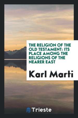 The Religion of the Old Testament: Its Place Among the Religions of the Nearer East de Karl Marti