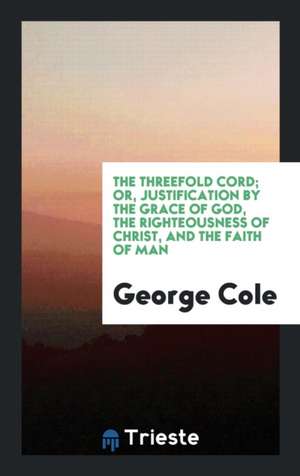 The Threefold Cord; Or, Justification by the Grace of God, the Righteousness of Christ, and the Faith of Man de George Cole