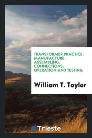 Transformer Practice; Manufacture, Assembling, Connections, Operation and Testing de William T. Taylor