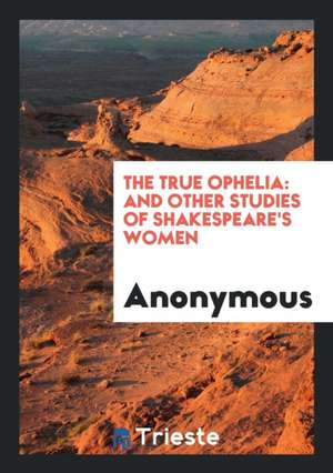 The True Ophelia: And Other Studies of Shakespeare's Women de Anonymous