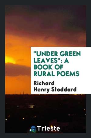 Under Green Leaves: A Book of Rural Poems de Richard Henry Stoddard