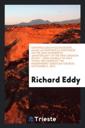 Universalism in Gloucester, Mass; An Historical Discourse on the One Hundredth Anniversary of the First Sermon of Rev. John Murray in That Town. Deliv de Richard Eddy