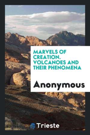 Marvels of Creation. Volcanoes and Their Phenomena de Anonymous