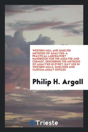 Western Mill and Smelter Methods of Analysis: A Practical Laboratory Handbook for the Assayer and Chemist, Describing the Methods of Analysis in Every de Philip H. Argall