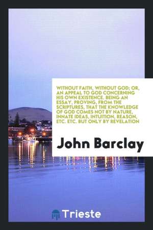 Without Faith, Without God; Or, an Appeal to God Concerning His Own Existence. Being an Essay, Proving, from the Scriptures, That the Knowledge of God de John Barclay