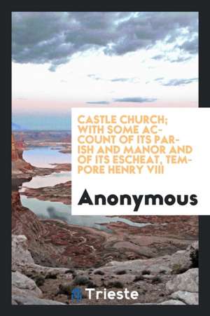 Castle Church; With Some Account of Its Parish and Manor and of Its Escheat, Tempore Henry VIII de Anonymous