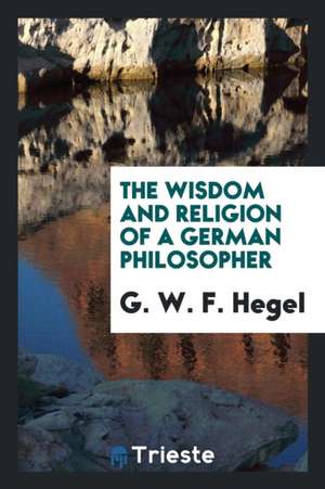 The Wisdom and Religion of a German Philosopher: Being Selections from the ... de Gwf Hegel