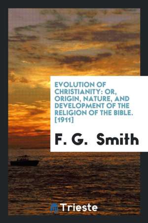 Evolution of Christianity: Or, Origin, Nature, and Development of the Religion of the Bible de F. G. Smith