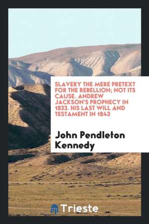 Slavery the Mere Pretext for the Rebellion; Not Its Cause. Andrew Jackson's Prophecy in 1833. His Last Will and Testament in 1843. Bequests of His Thr de John Pendleton Kennedy