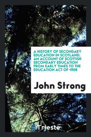 A History of Secondary Education in Scotland; An Account of Scottish Secondary Education from Early Times to the Education Act of 1908 de John Strong