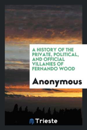 A Biography of Fernando Wood: A History of the Forgeries, Perjuries, and Other Crimes of Our Model Mayor de Anonymous