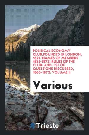 Political Economy Club, Founded in London, 1821. Names of Members 1821-1872: Rules of the Club: And List of Questions Discussed, 1860-1872: Volume II de Various