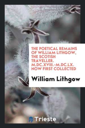 The Poetical Remains of William Lithgow, the Scotish Traveller. M.DC.XVIII.-M.DC.LX. Now First Collected de William Lithgow