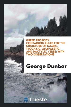 Greek Prosody, Containing Rules for the Structure of Iambic, Trochaic, Anapaestic, and Dactylic Verse: With Two Dissertations de George Dunbar