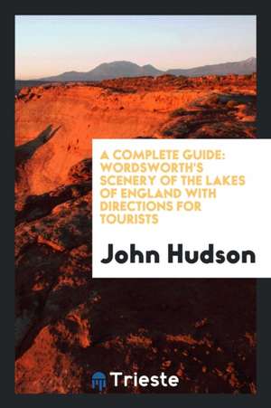 A Complete Guide to the Lakes: Comprising Minute Directions for the Tourist: With Mr. Wordsworth's Description of the Scenery of the Country, Etc.: A de John Hudson