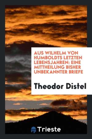 Aus Wilhelm Von Humboldts Letzten Lebensjahren: Eine Mitcheilung Bisher Unbekannter Briefe de Theodor Distel