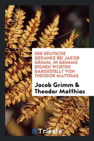 Der Deutsche Gedanke Bei Jakob Grimm, in Grimms Eignen Worten Dargestellt Von Theodor Matthias de Jacob Grimm